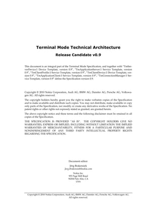 Terminal Mode Technical Architecture
                            Release Candidate v0.9


This document is an integral part of the Terminal Mode Specification, and together with “TmSer-
verDevice:1 Device Template, version 0.9”, “TmApplicationServer:1 Service Template, version
0.9”, “TmClientProfile:1 Service Template, version 0.9”, “TmClientDevice:1 Device Template, ver-
sion 0.9”, “TmApplicationClient:1 Service Template, version 0.9”, “TmConnectionManager:1 Ser-
vice Template, version 0.9” define the Specification version 0.9.




Copyright © 2010 Nokia Corporation, Audi AG, BMW AG, Daimler AG, Porsche AG, Volkswa-
gen AG. All rights reserved.
The copyright holders hereby grant you the right to make verbatim copies of the Specification
and to make available and distribute such copies. You may not distribute, make available or copy
only parts of the Specification, nor modify or create any derivative works of the Specification. No
patent rights or other rights not expressly stated as granted, are granted herein.
The above copyright notice and these terms and the following disclaimer must be retained in all
copies of the Specification.
THE SPECIFICATION IS PROVIDED “AS IS”. THE COPYRIGHT HOLDERS GIVE NO
WARRANTIES, EXPRESS OR IMPLIED, INCLUDING WITHOUT LIMITATION THE IMPLIED
WARRANTIES OF MERCHANTABILITY, FITNESS FOR A PARTICULAR PURPOSE AND
NONINFRINGEMENT OF ANY THIRD PARTY INTELLECTUAL PROPERTY RIGHTS
REGARDING THE SPECIFICATION.




                                        Document editor:
                                         Jörg Brakensiek
                                    Jorg.Brakensiek@nokia.com
                                            Nokia Inc.
                                        955 Page Mill Road
                                        94304 Palo Alto, CA
                                               USA




  Copyright © 2010 Nokia Corporation, Audi AG, BMW AG, Daimler AG, Porsche AG, Volkswagen AG.
                                        All rights reserved.
 