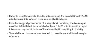 • Patients usually tolerate the distal tourniquet for an additional 15–20
min because it is inflated over an anesthetized area.
• Even for surgical procedures of a very short duration, the tourniquet
must be left inflated for a total of at least 15–20 min to avoid a rapid
intravenous systemic bolus of local anesthetic resulting in toxicity.
• Slow deflation is also recommended to provide an additional margin
of safety.
 