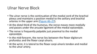 Ulnar Nerve Block
• The ulnar nerve is the continuation of the medial cord of the brachial
plexus and maintains a position medial to the axillary and brachial
arteries in the upper arm (Figure 46–27).
• At the distal third of the humerus, the nerve moves more medially
and passes under the arcuate ligament of the medial epicondyle.
• The nerve is frequently palpable just proximal to the medial
epicondyle.
• In the mid-forearm, the nerve lies between the flexor digitorum
profundus and the flexor carpi ulnaris.
• At the wrist, it is lateral to the flexor carpi ulnaris tendon and medial
to the ulnar artery.
 
