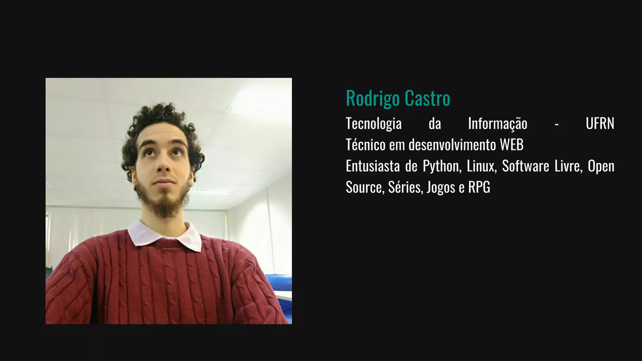 Rodrigo Castro
Tecnologia da Informação - UFRN
Técnico em desenvolvimento WEB
Entusiasta de Python, Linux, Software Livre, Open
Source, Séries, Jogos e RPG
 