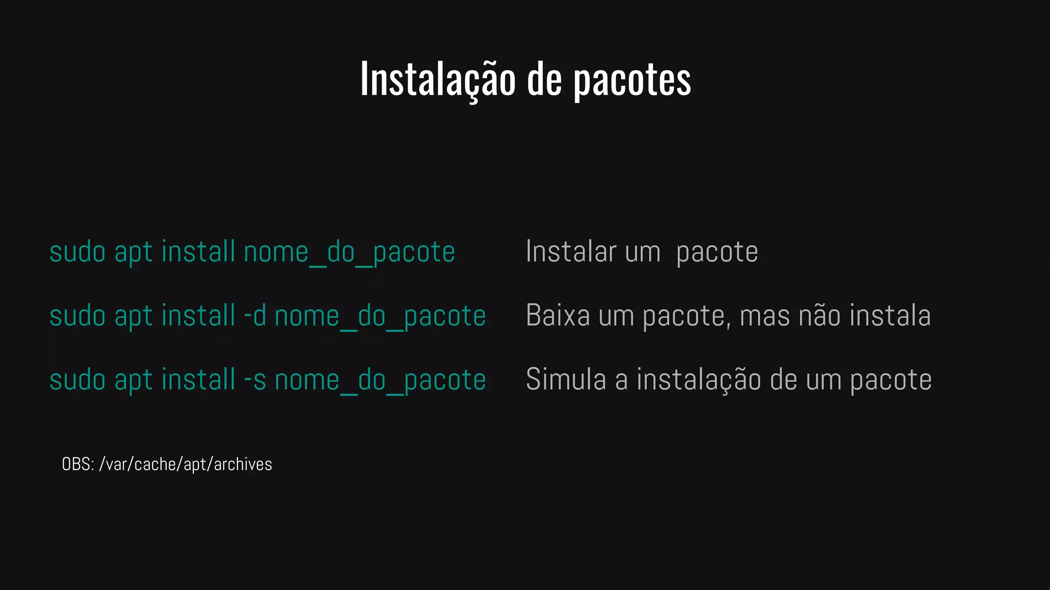 Instalação de pacotes
sudo apt install nome_do_pacote Instalar um pacote
sudo apt install -d nome_do_pacote Baixa um pacote, mas não instala
sudo apt install -s nome_do_pacote Simula a instalação de um pacote
OBS: /var/cache/apt/archives
 