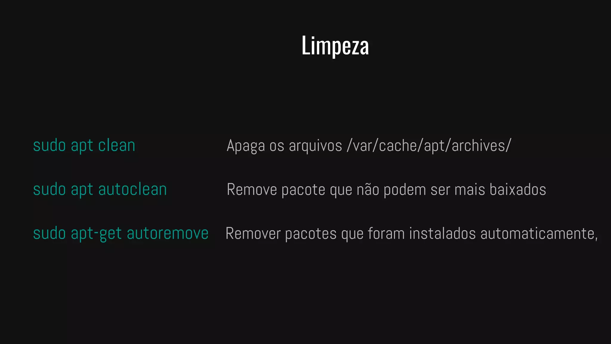 Limpeza
sudo apt clean Apaga os arquivos /var/cache/apt/archives/
sudo apt autoclean Remove pacote que não podem ser mais baixados
sudo apt-get autoremove Remover pacotes que foram instalados automaticamente,
 
