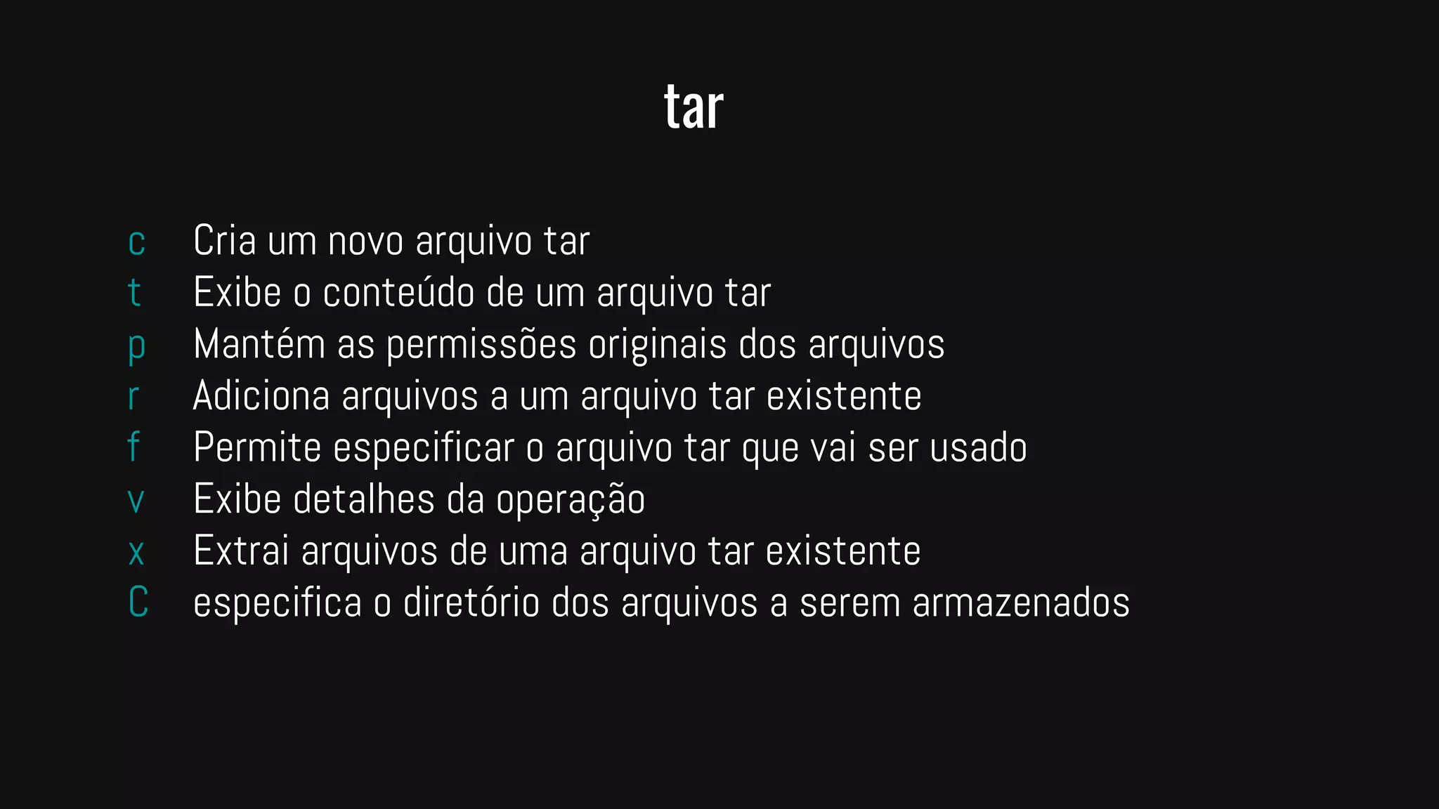 tar
c Cria um novo arquivo tar
t Exibe o conteúdo de um arquivo tar
p Mantém as permissões originais dos arquivos
r Adiciona arquivos a um arquivo tar existente
f Permite especificar o arquivo tar que vai ser usado
v Exibe detalhes da operação
x Extrai arquivos de uma arquivo tar existente
C especifica o diretório dos arquivos a serem armazenados
 