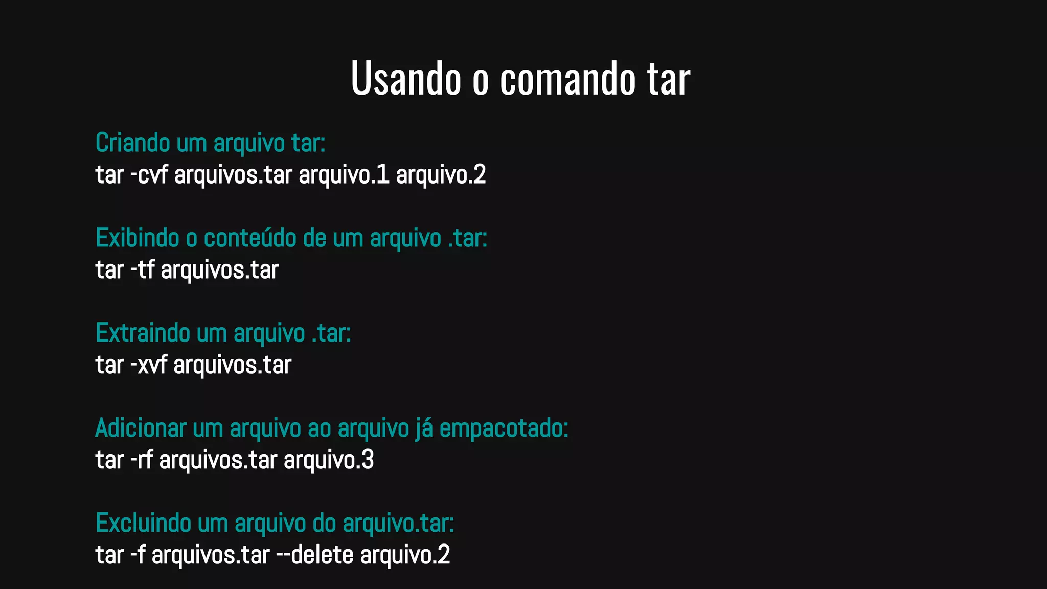 Usando o comando tar
Criando um arquivo tar:
tar -cvf arquivos.tar arquivo.1 arquivo.2
Exibindo o conteúdo de um arquivo .tar:
tar -tf arquivos.tar
Extraindo um arquivo .tar:
tar -xvf arquivos.tar
Adicionar um arquivo ao arquivo já empacotado:
tar -rf arquivos.tar arquivo.3
Excluindo um arquivo do arquivo.tar:
tar -f arquivos.tar --delete arquivo.2
 