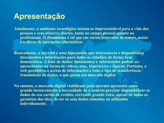 Apresentação Atualmente, o ambiente tecnológico tornou-se imprescindível para a vida das pessoas e seus afazeres diários, tanto no campo pessoal quanto no profissional. O dinamismo é tal que em curtos intervalos de tempo, maior é a oferta de interações cibernéticas .   Basicamente, a internet é uma hipermídia que interconecta e disponibiliza documentos e informações para todos os cidadãos de forma bem democrática. A base de dados/ documentos e informações podem ser apresentadas na forma de vídeos, sons, hipertextos e figuras. Portanto, a web possibilita o acesso de informações e todo o tipo de transferência / transmissão de dados, o que gerou um mercado digital. No entanto, o mercado digital viabilizado pela internet apresenta como grande inconveniente a necessidade de o usuário precisar disponibilizar os dados do seu cartão de crédito, correndo grande risco, apesar de todas as garantias dos sites, de ter os seus dados clonados ou utilizados indevidamente.  