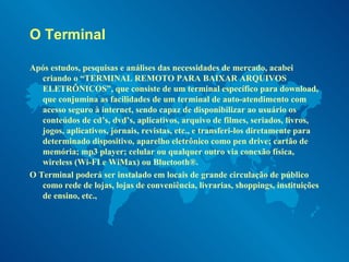 O Terminal  Após estudos, pesquisas e análises das necessidades de mercado, acabei criando o “TERMINAL REMOTO PARA BAIXAR ARQUIVOS ELETRÔNICOS”, que consiste de um terminal específico para download, que conjumina as facilidades de um terminal de auto-atendimento com acesso seguro à internet, sendo capaz de disponibilizar ao usuário os conteúdos de cd’s, dvd’s, aplicativos, arquivo de filmes, seriados, livros, jogos, aplicativos, jornais, revistas, etc., e transferi-los diretamente para determinado dispositivo, aparelho eletrônico como pen drive; cartão de memória; mp3 player; celular ou qualquer outro via conexão física, wireless (Wi-FI e WiMax) ou Bluetooth®.  O Terminal poderá ser instalado em locais de grande circulação de público como rede de lojas, lojas de conveniência, livrarias, shoppings, instituições de ensino, etc.,  