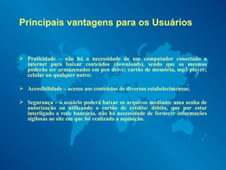 Principais vantagens para os Usuários Praticidade – não há a necessidade de um computador conectado a internet para baixar conteúdos (downloads), sendo que os mesmos poderão ser armazenados em pen drive; cartão de memória, mp3 player; celular ou qualquer outro; Acessibilidade – acesso aos conteúdos de diversos estabelecimentos; Segurança – o usuário poderá baixar os arquivos mediante uma senha de autorização ou utilizando o cartão de crédito/ débito, que por estar interligado a rede bancária, não há necessidade de fornecer informações sigilosas ao site em que foi realizada a aquisição. 