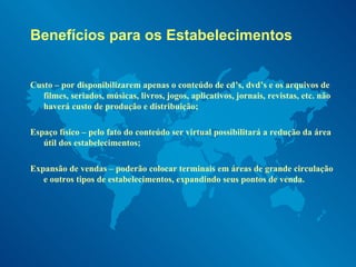 Benefícios para os Estabelecimentos Custo – por disponibilizarem apenas o conteúdo de cd’s, dvd’s e os arquivos de filmes, seriados, músicas, livros, jogos, aplicativos, jornais, revistas, etc. não haverá custo de produção e distribuição; Espaço físico – pelo fato do conteúdo ser virtual possibilitará a redução da área útil dos estabelecimentos; Expansão de vendas – poderão colocar terminais em áreas de grande circulação e outros tipos de estabelecimentos, expandindo seus pontos de venda.  