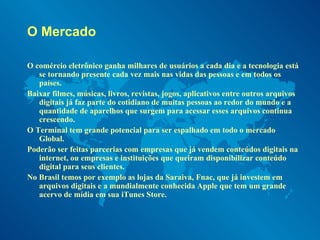 O Mercado O comércio eletrônico ganha milhares de usuários a cada dia e a tecnologia está se tornando presente cada vez mais nas vidas das pessoas e em todos os países. Baixar filmes, músicas, livros, revistas, jogos, aplicativos entre outros arquivos digitais já faz parte do cotidiano de muitas pessoas ao redor do mundo e a quantidade de aparelhos que surgem para acessar esses arquivos continua crescendo. O Terminal tem grande potencial para ser espalhado em todo o mercado Global. Poderão ser feitas parcerias com empresas que já vendem conteúdos digitais na internet, ou empresas e instituições que queiram disponibilizar conteúdo digital para seus clientes. No Brasil temos por exemplo as lojas da Saraiva, Fnac, que já investem em arquivos digitais e a mundialmente conhecida Apple que tem um grande acervo de mídia em sua iTunes Store. 