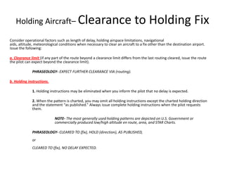 Holding Aircraft– Clearance to Holding Fix Consider operational factors such as length of delay, holding airspace limitations, navigational aids, altitude, meteorological conditions when necessary to clear an aircraft to a fix other than the destination airport. Issue the following:  a. Clearance limit (if any part of the route beyond a clearance limit differs from the last routing cleared, issue the route the pilot can expect beyond the clearance limit).  PHRASEOLOGY-EXPECT FURTHER CLEARANCE VIA (routing). b. Holding instructions.  	1. Holding instructions may be eliminated when you inform the pilot that no delay is expected.  	2. When the pattern is charted, you may omit all holding instructions except the charted holding direction 	and the statement “as published.” Always issue complete holding instructions when the pilot requests 	them.  		NOTE- The most generally used holding patterns are depicted on U.S. Government or 		commercially produced low/high altitude en route, area, and STAR Charts. 	PHRASEOLOGY- CLEARED TO (fix), HOLD (direction), AS PUBLISHED,	or	CLEARED TO (fix), NO DELAY EXPECTED. 