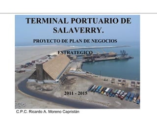 TERMINAL PORTUARIO DETERMINAL PORTUARIO DE
SALAVERRY.SALAVERRY.
PROYECTO DE PLAN DE NEGOCIOS
ESTRATEGICO
2011 - 2015
C.P.C. Ricardo A. Moreno Capristán
 