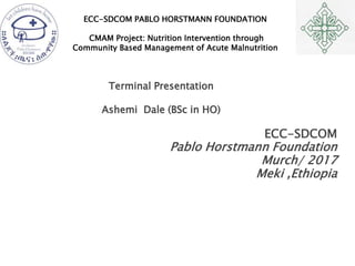 ECC-SDCOM PABLO HORSTMANN FOUNDATION
CMAM Project: Nutrition Intervention through
Community Based Management of Acute Malnutrition
Terminal Presentation
Ashemi Dale (BSc in HO)
ECC-SDCOM
Pablo Horstmann Foundation
Murch/ 2017
Meki ,Ethiopia
 