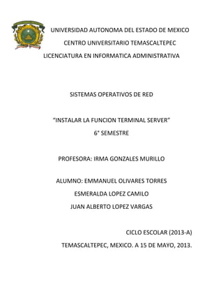 UNIVERSIDAD AUTONOMA DEL ESTADO DE MEXICO
CENTRO UNIVERSITARIO TEMASCALTEPEC
LICENCIATURA EN INFORMATICA ADMINISTRATIVA
SISTEMAS OPERATIVOS DE RED
“INSTALAR LA FUNCION TERMINAL SERVER”
6° SEMESTRE
PROFESORA: IRMA GONZALES MURILLO
ALUMNO: EMMANUEL OLIVARES TORRES
ESMERALDA LOPEZ CAMILO
JUAN ALBERTO LOPEZ VARGAS
CICLO ESCOLAR (2013-A)
TEMASCALTEPEC, MEXICO. A 15 DE MAYO, 2013.
 