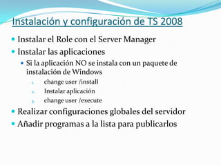 Instalación y configuración de TS 2008
 Instalar el Role con el Server Manager
 Instalar las aplicaciones
 Si la aplicación NO se instala con un paquete de

instalación de Windows
1.
2.
3.

change user /install
Instalar aplicación
change user /execute

 Realizar configuraciones globales del servidor
 Añadir programas a la lista para publicarlos

 