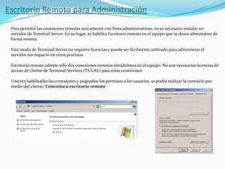 Escritorio Remoto para Administración
Para permitir las conexiones remotas únicamente con fines administrativos, no es necesario instalar un
servidor de Terminal Server. En su lugar, se habilita Escritorio remoto en el equipo que se desea administrar de
forma remota.
Este modo de Terminal Server no requiere licencias y puede ser fácilmente utilizado para administrar el
servidor sin impacto en otros procesos.
Escritorio remoto admite sólo dos conexiones remotas simultáneas en el equipo. No son necesarias licencias de
acceso de cliente de Terminal Services (TS CAL) para estas conexiones
Una vez habilitadas las conexiones y asignados los permisos a los usuarios, se podrá realizar la conexión por
medio del cliente ‘Conexión a escritorio remoto’

 