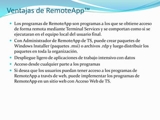 Ventajas de RemoteApp™
 Los programas de RemoteApp son programas a los que se obtiene acceso








de forma remota mediante Terminal Services y se comportan como si se
ejecutaran en el equipo local del usuario final.
Con Administrador de RemoteApp de TS, puede crear paquetes de
Windows Installer (paquetes .msi) o archivos .rdp y luego distribuir los
paquetes en toda la organización.
Despliegue ligero de aplicaciones de trabajo intensivo con datos
Acceso desde cualquier parte a los programas
Si desea que los usuarios puedan tener acceso a los programas de
RemoteApp a través de web, puede implementar los programas de
RemoteApp en un sitio web con Acceso Web de TS.

 