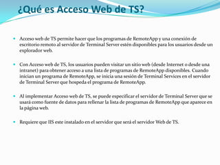 ¿Qué es Acceso Web de TS?
 Acceso web de TS permite hacer que los programas de RemoteApp y una conexión de
escritorio remoto al servidor de Terminal Server estén disponibles para los usuarios desde un
explorador web.
 Con Acceso web de TS, los usuarios pueden visitar un sitio web (desde Internet o desde una
intranet) para obtener acceso a una lista de programas de RemoteApp disponibles. Cuando
inician un programa de RemoteApp, se inicia una sesión de Terminal Services en el servidor
de Terminal Server que hospeda el programa de RemoteApp.

 Al implementar Acceso web de TS, se puede especificar el servidor de Terminal Server que se
usará como fuente de datos para rellenar la lista de programas de RemoteApp que aparece en
la página web.
 Requiere que IIS este instalado en el servidor que será el servidor Web de TS.

 
