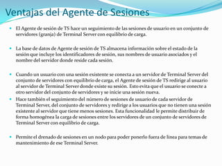 Ventajas del Agente de Sesiones
 El Agente de sesión de TS hace un seguimiento de las sesiones de usuario en un conjunto de
servidores (granja) de Terminal Server con equilibrio de carga.

 La base de datos de Agente de sesión de TS almacena información sobre el estado de la
sesión que incluye los identificadores de sesión, sus nombres de usuario asociados y el
nombre del servidor donde reside cada sesión.
 Cuando un usuario con una sesión existente se conecta a un servidor de Terminal Server del
conjunto de servidores con equilibrio de carga, el Agente de sesión de TS redirige al usuario
al servidor de Terminal Server donde existe su sesión. Esto evita que el usuario se conecte a
otro servidor del conjunto de servidores y se inicie una sesión nueva.
 Hace también el seguimiento del número de sesiones de usuario de cada servidor de
Terminal Server, del conjunto de servidores y redirige a los usuarios que no tienen una sesión
existente al servidor que tiene menos sesiones. Esta funcionalidad le permite distribuir de
forma homogénea la carga de sesiones entre los servidores de un conjunto de servidores de
Terminal Server con equilibrio de carga.
 Permite el drenado de sesiones en un nodo para poder ponerlo fuera de línea para temas de
mantenimiento de ese Terminal Server.

 