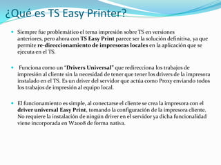 ¿Qué es TS Easy Printer?
 Siempre fue problemático el tema impresión sobre TS en versiones
anteriores, pero ahora con TS Easy Print parece ser la solución definitiva, ya que
permite re-direccionamiento de impresoras locales en la aplicación que se
ejecuta en el TS.
 Funciona como un “Drivers Universal” que redirecciona los trabajos de
impresión al cliente sin la necesidad de tener que tener los drivers de la impresora
instalado en el TS. Es un driver del servidor que actúa como Proxy enviando todos
los trabajos de impresión al equipo local.
 El funcionamiento es simple, al conectarse el cliente se crea la impresora con el
driver universal Easy Print, tomando la configuración de la impresora cliente.
No requiere la instalación de ningún driver en el servidor ya dicha funcionalidad
viene incorporada en W2008 de forma nativa.

 