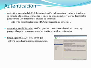 Autenticación
 Autenticación a nivel de Red: La autenticación del usuario se realiza antes de que
se conecte a la sesión y se muestre el inicio de sesión en el servidor de Terminales,
justo en una fase anterior del proceso de conexión.
 Esto evita posibles ataques de DOS (denegación de servicios).

 Autenticación de Servidor: Verifica que nos conectamos al servidor correcto y
protege el equipo remoto de usuarios y software malintencionados.
 Single sign-on (SSO): Evita tener que

volver a introducir nuestras credenciales.

 