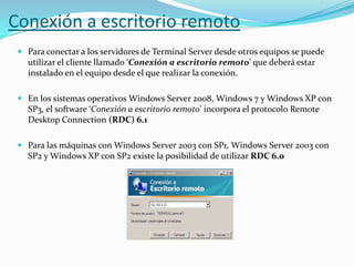 Conexión a escritorio remoto
 Para conectar a los servidores de Terminal Server desde otros equipos se puede
utilizar el cliente llamado ‘Conexión a escritorio remoto’ que deberá estar
instalado en el equipo desde el que realizar la conexión.
 En los sistemas operativos Windows Server 2008, Windows 7 y Windows XP con
SP3, el software ‘Conexión a escritorio remoto’ incorpora el protocolo Remote
Desktop Connection (RDC) 6.1
 Para las máquinas con Windows Server 2003 con SP1, Windows Server 2003 con
SP2 y Windows XP con SP2 existe la posibilidad de utilizar RDC 6.0

 
