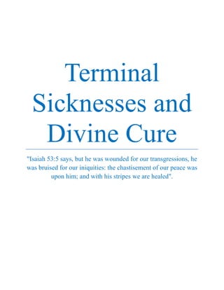 Terminal
Sicknesses and
Divine Cure
"Isaiah 53:5 says, but he was wounded for our transgressions, he
was bruised for our iniquities: the chastisement of our peace was
upon him; and with his stripes we are healed".
 