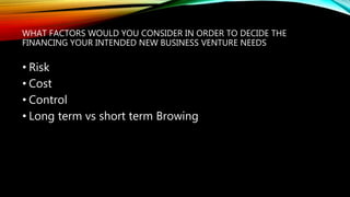 WHAT FACTORS WOULD YOU CONSIDER IN ORDER TO DECIDE THE
FINANCING YOUR INTENDED NEW BUSINESS VENTURE NEEDS
• Risk
• Cost
• Control
• Long term vs short term Browing
 