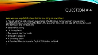 QUESTION # 4
As a venture capitalist interested in investing in new ideas:
a “good idea” is not enough. A number of additional factors weigh into venture
capital decisions, including the team, the proof of concept, the size of the market, and
the terms of the investment.
• Leadership Ability
• A Strong Team
• Reasonable cash burn rate
• Innovative product
• A clean cap table
• A Detailed Plan for How the Capital Will Be Put to Work
•
 