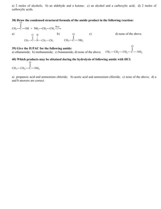 a) 2 moles of alcohols; b) an aldehyde and a ketone; c) an alcohol and a carboxylic acid; d) 2 moles of
carboxylic acids.
38) Draw the condensed structural formula of the amide product in the following reaction:
a) b) c) d) none of the above.
39) Give the IUPAC for the following amide:
a) ethanamide; b) methanamide; c) butanamide; d) none of the above.
40) Which products may be obtained during the hydrolysis of following amide with HCl:
a) propanoic acid and ammonium chloride; b) acetic acid and ammonium chloride; c) none of the above; d) a
and b answers are correct.
 