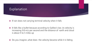 Explanation
 If rain does not carrying terminal velocity when it falls
 It falls like a bullet because according to Galileo’s law ,its velocity is
increasing 9.8 m/s per second and the distance of earth and cloud
is about 4 to 5 miles up
 Do you imagine ,what does the velocity became while it is falling
 