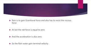  Rain is to gain Gravitional force and also has to resist the viscous
force
 At last the net force is equal to zero
 And the acceleration is also zero
 So the Rain water gain terminal velocity
 
