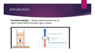 Introduction
Terminal velocity :- Steady speed achieved by an
object freely falling through a gas or liquid
 