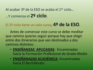 Al acabar 3º de la ESO se acaba el 1er ciclo…
…Y comienza el 2º ciclo.
El 2º ciclo tiene un solo curso, 4º de la ESO.
Antes de comenzar este curso se debe meditar
que camino quieres seguir porque hay que elegir
entre dos itinerarios que van destinados a dos
caminos distintos:
• ENSEÑANZAS APLICADAS: Encaminadas
hacia la Formación Profesional de Grado Medio
• ENSEÑANAZAS ACADÉMICA: Encaminadas
hacia El Bachillerato
 