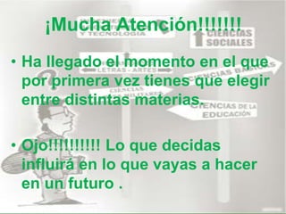 ¡Mucha Atención!!!!!!!
• Ha llegado el momento en el que
por primera vez tienes que elegir
entre distintas materias.
• Ojo!!!!!!!!!! Lo que decidas
influirá en lo que vayas a hacer
en un futuro .
 