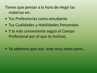 Tienes que pensar a la hora de elegir las
materias en:
• Tus Preferencias como estudiante
• Tus Cualidades y Habilidades Personales
• Y lo más conveniente según el Campo
Profesional por el que te inclinas.
• Ya sabemos que aún eres muy Joven pero…
 