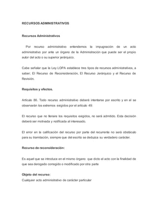 RECURSOS ADMINISTRATIVOS
Recursos Administrativos
Por recurso administrativo entendemos la impugnación de un acto
administrativo por ante un órgano de la Administración que puede ser el propio
autor del acto o su superior jerárquico.
Cabe señalar que la Ley LOPA establece tres tipos de recursos administrativos, a
saber; El Recurso de Reconsideración, El Recurso Jerárquico y el Recurso de
Revisión.
Requisitos y efectos.
Artículo 86. Todo recurso administrativo deberá intentarse por escrito y en el se
observarán los extremos exigidos por el artículo 49:
El recurso que no llenare los requisitos exigidos, no será admitido. Esta decisión
deberá ser motivada y notificada al interesado.
El error en la calificación del recurso por parte del recurrente no será obstáculo
para su tramitación, siempre que del escrito se deduzca su verdadero carácter.
Recurso de reconsideración:
Es aquel que se introduce en el mismo órgano que dicto el acto con la finalidad de
que sea derogado corregido o modificado por otra parte
Objeto del recurso:
Cualquier acto administrativo de carácter particular
 
