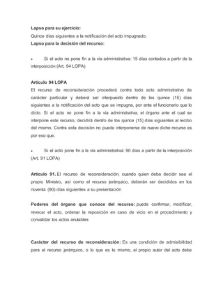 Lapso para su ejercicio:
Quince días siguientes a la notificación del acto impugnado.
Lapso para la decisión del recurso:
 Si el acto no pone fin a la vía administrativa: 15 días contados a partir de la
interposición (Art. 94 LOPA)
Articulo 94 LOPA
El recurso de reconsideración procederá contra todo acto administrativo de
carácter particular y deberá ser interpuesto dentro de los quince (15) días
siguientes a la notificación del acto que se impugna, por ante el funcionario que lo
dicto. Si el acto no pone fin a la vía administrativa, el órgano ante el cual se
interpone este recurso, decidirá dentro de los quince (15) días siguientes al recibo
del mismo. Contra esta decisión no puede interponerse de nuevo dicho recurso es
por eso que.
 Si el acto pone fin a la vía administrativa: 90 días a partir de la interposición
(Art. 91 LOPA)
Artículo 91. El recurso de reconsideración, cuando quien deba decidir sea el
propio Ministro, así como el recurso jerárquico, deberán ser decididos en los
noventa (90) días siguientes a su presentación
Poderes del órgano que conoce del recurso: puede confirmar, modificar,
revocar el acto, ordenar la reposición en caso de vicio en el procedimiento y
convalidar los actos anulables
Carácter del recurso de reconsideración: Es una condición de admisibilidad
para el recurso jerárquico, o lo que es lo mismo, el propio autor del acto debe
 