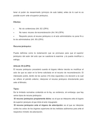 tener el poder de reexaminarlo (principio de auto tutela), antes de lo cual no es
posible ocurrir ante el superior jerárquico.
Efectos:
 No vía contenciosa (Art. 92 LOPA)
 No nuevo recurso de reconsideración (Art. 94 LOPA)
 Requisito previo al recurso jerárquico si el acto administrativo no pone fin a
la vía administrativa (Art. 95 LOPA)
Recurso jerárquico:
Puede definirse como la reclamación que se promueve para que el superior
jerárquico del autor del acto que se cuestiona lo examine y lo pueda modificar o
extinga.
Articulo 95 (LOPA)
El recurso jerárquico procederá cuando el órgano inferior decida no modificar el
acto de que es autor en la forma solicitada en el recurso de reconsideración. El
interesado podrá, dentro de los quince (15) días siguientes a la decisión a la cual
se refiere el párrafo anterior, interponer el recurso jerárquico directamente para
ante el Ministro.
Tipos:
De la limitada normativa contenida en la ley, se evidencia, sin embargo, que hay
varios tipos de recurso jerárquico:
El recurso jerárquico propiamente dicho: es el que se interpone ante el órgano
de superior jerarquía al que dicto el acto impugnado
El recurso jerárquico ante el órgano de adscripción: es el que se interpone
contra los actos de los órganos superiores de los institutos autónomos para ante el
respectivo ministro de adscripción.
 