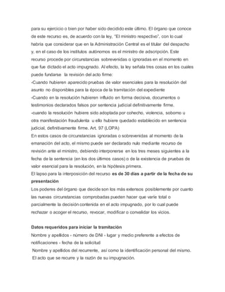 para su ejercicio o bien por haber sido decidido este último. El órgano que conoce
de este recurso es, de acuerdo con la ley, “El ministro respectivo”, con lo cual
habría que considerar que en la Administración Central es el titular del despacho
y, en el caso de los institutos autónomos es el ministro de adscripción. Este
recurso procede por circunstancias sobrevenidas o ignoradas en el momento en
que fue dictado el acto impugnado. Al efecto, la ley señala tres cosas en los cuales
puede fundarse la revisión del acto firme:
-Cuando hubieren aparecido pruebas de valor esenciales para la resolución del
asunto no disponibles para la época de la tramitación del expediente
-Cuando en la resolución hubieren influido en forma decisiva, documentos o
testimonios declarados falsos por sentencia judicial definitivamente firme.
-cuando la resolución hubiere sido adoptada por cohecho, violencia, soborno u
otra manifestación fraudulenta u ello hubiere quedado establecido en sentencia
judicial, definitivamente firme. Art. 97 (LOPA)
En estos casos de circunstancias ignoradas o sobrevenidas al momento de la
emanación del acto, el mismo puede ser declarado nulo mediante recurso de
revisión ante el ministro, debiendo interponerse en los tres meses siguientes a la
fecha de la sentencia (en los dos últimos casos) o de la existencia de pruebas de
valor esencial para la resolución, en la hipótesis primera.
El lapso para la interposición del recurso es de 30 días a partir de la fecha de su
presentación
Los poderes del órgano que decide son los más extensos posiblemente por cuanto
las nuevas circunstancias comprobadas pueden hacer que varíe total o
parcialmente la decisión contenida en el acto impugnado, por lo cual puede
rechazar o acoger el recurso, revocar, modificar o convalidar los vicios.
Datos requeridos para iniciar la tramitación
Nombre y apellidos - número de DNI - lugar y medio preferente a efectos de
notificaciones - fecha de la solicitud
Nombre y apellidos del recurrente, así como la identificación personal del mismo.
El acto que se recurre y la razón de su impugnación.
 