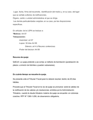 Lugar, fecha, firma del recurrente, identificación del medio y, en su caso, del lugar
que se señale a efectos de notificaciones.
Órgano, centro o unidad administrativa al que se dirige.
Las demás particularidades exigidas, en su caso, por las disposiciones
específicas.
En artículos de la LOPA se traduce a:
*Motivos: Art 97
*Interposición:
-Autoridad: art 97
-Lapso: 30 días Art 99
Silencio: art 4 à Recurso contencioso
-Poder del decisor: Art 89
Recurso de queja:
QUEJA: La queja pretende q se corrija un defecto de tramitación (paralización de
plazos u omisión de trámites q pueden subsanarse).
En cuánto tiempo se resuelve la queja.
Se presenta ante el Tribunal Fiscal quien lo deberá resolver dentro de 20 días
hábiles.
Procede que el Tribunal Fiscal en la vía de queja se pronuncie sobre la validez de
la notificación de los valores y/o resoluciones emitidos por la Administración
Tributaria, cuando la deuda tributaria materia de queja se encuentre en cobranza
coactiva. RTF Nº 1380-1-206, de observancia obligatoria.
 