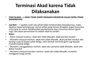 Terminasi Akad karena Tidak
Dilaksanakan
• FIKIH KLASIK---> AKAD TIDAK DAPAT DIFASAKH MESKIPUN SALAH SATRU PIHAK
WANPRESTASI
• Jual Beli ---> apabila salah satu pihak tidak melaksanakan kewajibannya, maka
akadnya tetap berlangsung, namun pihak yang merasa dirugikan dapat menuntut
mitra janji itu untuk melaksanakan perikatannya atau menuntut daman (ganti
rugi), dan dasar penuntutan itu adalah akad itu sendiri.
• Rahn:
• - Rahin menjual marhun: akad rahn tidak difasakh, akad jual beli maukuf
• - Murtahin menjual marhun: akad rahn tidak difasakh, akad jual beli maukuf, bila
barang rusak di tangan pihak ketiga, rahin berhak meminta ganti rugi kepada
murtahin/pihak ketiga
• - Murtahin menggadaikan marhun: akad rahn pertama tidak difasakh, akad rahn
kedua maukuf
• - Murtahin menjual hasil dari marhun: akad rahn tidak difasakh, murtahin
mengganti harga senilai.
 