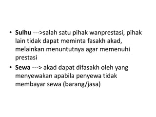 • Sulhu --->salah satu pihak wanprestasi, pihak
lain tidak dapat meminta fasakh akad,
melainkan menuntutnya agar memenuhi
prestasi
• Sewa ---> akad dapat difasakh oleh yang
menyewakan apabila penyewa tidak
membayar sewa (barang/jasa)
 