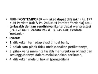 • FIKIH KONTEMPORER ---> akad dapat difasakh (Ps. 177
KUH Perdata Irak & Ps. 246 KUH Perdata Yordania) atau
terfasakh dengan sendirinya jika terdapat wanprestasi
(Ps. 178 KUH Perdata Irak & Ps. 245 KUH Perdata
Yordania)
• Syarat:
• 1. dilakukan terhadap akad timbal balik,
• 2. salah satu pihak tidak melaksanakan perikatannya,
• 3. pihak yang meminta fasakh menunjukkan iktikad dan
kesungguhannya dalam melaksanakan perikatan,
• 4. dilakukan melalui hakim (pengadilan)
 