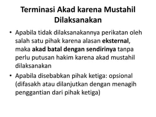 Terminasi Akad karena Mustahil
Dilaksanakan
• Apabila tidak dilaksanakannya perikatan oleh
salah satu pihak karena alasan eksternal,
maka akad batal dengan sendirinya tanpa
perlu putusan hakim karena akad mustahil
dilaksanakan
• Apabila disebabkan pihak ketiga: opsional
(difasakh atau dilanjutkan dengan menagih
penggantian dari pihak ketiga)
 