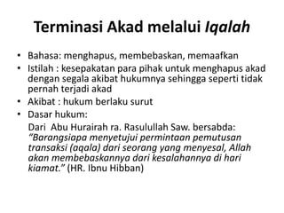 Terminasi Akad melalui Iqalah
• Bahasa: menghapus, membebaskan, memaafkan
• Istilah : kesepakatan para pihak untuk menghapus akad
dengan segala akibat hukumnya sehingga seperti tidak
pernah terjadi akad
• Akibat : hukum berlaku surut
• Dasar hukum:
Dari Abu Hurairah ra. Rasulullah Saw. bersabda:
“Barangsiapa menyetujui permintaan pemutusan
transaksi (aqala) dari seorang yang menyesal, Allah
akan membebaskannya dari kesalahannya di hari
kiamat.” (HR. Ibnu Hibban)
 
