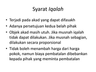 Syarat Iqalah
• Terjadi pada akad yang dapat difasakh
• Adanya persetujuan kedua belah pihak
• Objek akad masih utuh. Jika musnah iqalah
tidak dapat dilakukan. Jika musnah sebagian,
dilakukan secara proporsional
• Tidak boleh menambah harga dari harga
pokok, namun biaya pembatalan dibebankan
kepada pihak yang meminta pembatalan
 