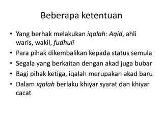 Beberapa ketentuan
• Yang berhak melakukan iqalah: Aqid, ahli
waris, wakil, fudhuli
• Para pihak dikembalikan kepada status semula
• Segala yang berkaitan dengan akad juga bubar
• Bagi pihak ketiga, iqalah merupakan akad baru
• Dalam iqalah berlaku khiyar syarat dan khiyar
cacat
 