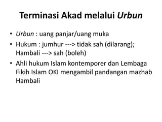 Terminasi Akad melalui Urbun
• Urbun : uang panjar/uang muka
• Hukum : jumhur ---> tidak sah (dilarang);
Hambali ---> sah (boleh)
• Ahli hukum Islam kontemporer dan Lembaga
Fikih Islam OKI mengambil pandangan mazhab
Hambali
 