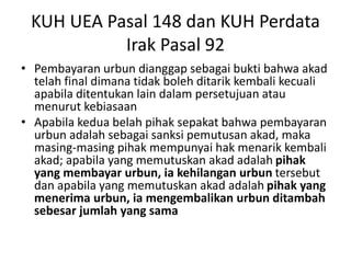 KUH UEA Pasal 148 dan KUH Perdata
Irak Pasal 92
• Pembayaran urbun dianggap sebagai bukti bahwa akad
telah final dimana tidak boleh ditarik kembali kecuali
apabila ditentukan lain dalam persetujuan atau
menurut kebiasaan
• Apabila kedua belah pihak sepakat bahwa pembayaran
urbun adalah sebagai sanksi pemutusan akad, maka
masing-masing pihak mempunyai hak menarik kembali
akad; apabila yang memutuskan akad adalah pihak
yang membayar urbun, ia kehilangan urbun tersebut
dan apabila yang memutuskan akad adalah pihak yang
menerima urbun, ia mengembalikan urbun ditambah
sebesar jumlah yang sama
 