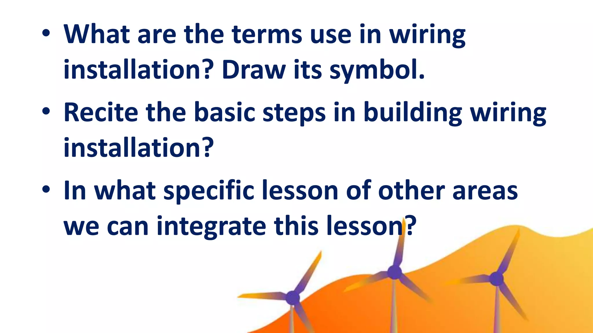 • What are the terms use in wiring
installation? Draw its symbol.
• Recite the basic steps in building wiring
installation?
• In what specific lesson of other areas
we can integrate this lesson?
 